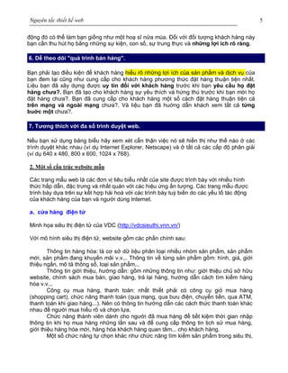 Nguyên tắc thiết kế web 5
động đó có thể làm bạn giống như một hoạ sĩ nửa mùa. Đối với đối tượng khách hàng này
bạn cần thu hút họ bằng những sự kiện, con số, sự trung thực và những lợi ích rõ ràng.
6. Dễ theo dõi "quá trình bán hàng".
Bạn phải tạo điều kiện để khách hàng hiểu rõ những lợi ích của sản phẩm và dịch vụ của
bạn đem lại cũng như cung cấp cho khách hàng phương thức đặt hàng thuận tiện nhất.
Liệu bạn đã xây dựng được uy tín đối với khách hàng trước khi bạn yêu cầu họ đặt
hàng chưa?. Bạn đã tạo cho khách hàng sự yêu thích và hứng thú trước khi bạn mời họ
đặt hàng chưa?. Bạn đã cung cấp cho khách hàng một số cách đặt hàng thuận tiện cả
trên mạng và ngoài mạng chưa?. Và liệu bạn đã huớng dẫn khách xem tất cả từng
buớc một chưa?.
7. Tương thích với đa số trình duyệt web.
Nếu bạn sử dụng bảng biểu hãy xem xét cẩn thận việc nó sẽ hiển thị như thế nào ở các
trình duyệt khác nhau (ví dụ Internet Explorer, Netscape) và ở tất cả các cấp độ phân giải
(ví dụ 640 x 480, 800 x 600, 1024 x 768).
2. Một số cấu trúc website mẫu
Các trang mẫu web là các đơn vị tiêu biểu nhất của site được trình bày với nhiều hình
thức hấp dẫn, đặc trưng và nhất quán với các hiệu ứng ấn tượng. Các trang mẫu được
trình bày dựa trên sự kết hợp hài hoà với các trình bày tuỳ biến do các yếu tố tác động
của khách hàng của bạn và người dùng Internet.
a. cửa hàng điện tử
Minh họa siêu thị điện tử của VDC (http://vdcsieuthi.vnn.vn/)
Với mô hình siêu thị điện tử, website gồm các phần chính sau:
Thông tin hàng hóa: là cơ sở dữ liệu phân loại nhiều nhóm sản phẩm, sản phẩm
mới, sản phẩm đang khuyến mãi v.v... Thông tin về từng sản phẩm gồm: hình, giá, giới
thiệu ngắn, mô tả thông số, loại sản phẩm...
Thông tin giới thiệu, hướng dẫn: gồm những thông tin như: giới thiệu chủ sở hữu
website, chính sách mua bán, giao hàng, trả lại hàng, hướng dẫn cách tìm kiếm hàng
hóa v.v...
Công cụ mua hàng, thanh toán: nhất thiết phải có công cụ giỏ mua hàng
(shopping cart), chức năng thanh toán (qua mạng, qua bưu điện, chuyển tiền, qua ATM,
thanh toán khi giao hàng...). Nên có thông tin hướng dẫn các cách thức thanh toán khác
nhau để người mua hiểu rõ và chọn lựa.
Chức năng thành viên dành cho người đã mua hàng để tiết kiệm thời gian nhập
thông tin khi họ mua hàng những lần sau và để cung cấp thông tin lịch sử mua hàng,
giới thiệu hàng hóa mới, hàng hóa khách hàng quan tâm... cho khách hàng.
Một số chức năng tự chọn khác như chức năng tìm kiếm sản phẩm trong siêu thị,
 