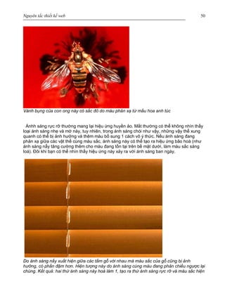 Nguyên tắc thiết kế web 50
Vành bụng của con ong này có sắc đỏ do màu phản xạ từ mầu hoa anh túc
Ánhh sáng rực rỡ thường mang lại hiệu ứng huyền ảo. Mắt thường có thể không nhìn thấy
loại ánh sáng nhẹ và mờ này, tuy nhiên, trong ánh sáng chói như vậy, những vậy thể xung
quanh có thể bị ảnh hưởng và thêm màu bổ sung 1 cách vô ý thức. Nếu ánh sáng đang
phản xạ giữa các vật thể cùng màu sắc, ánh sáng này có thể tạo ra hiệu ứng bão hoà (như
ánh sáng nẩy tăng cường thêm cho màu đang tồn tại trên bề mặt dưới, làm màu sắc sáng
loá). Đôi khi bạn có thể nhìn thấy hiệu ứng này xảy ra với ánh sáng ban ngày.
Do ánh sáng nẩy xuất hiện giữa các tấm gỗ với nhau mà màu sắc của gỗ cũng bị ảnh
hưởng, có phần đậm hơn. Hiện tượng này do ánh sáng cùng màu đang phản chiếu ngược lại
chúng. Kết quả: hai thứ ánh sáng này hoà làm 1, tạo ra thứ ánh sáng rực rỡ và màu sắc hiện
 