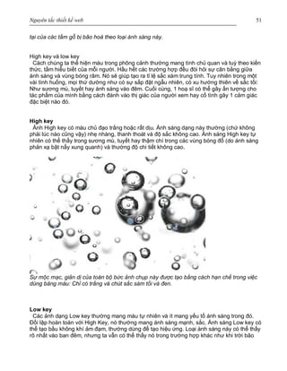 Nguyên tắc thiết kế web 51
tại của các tấm gỗ bị bão hoà theo loại ánh sáng này.
High key và low key
Cách chúng ta thể hiện màu trong phông cảnh thường mang tính chủ quan và tuỳ theo kiến
thức, tầm hiểu biết của mỗi người. Hầu hết các trường hợp đều đòi hỏi sự cân bằng giữa
ánh sáng và vùng bóng râm. Nó sẽ giúp tạo ra tỉ lệ sắc xám trung tính. Tuy nhiên trong một
vài tình huống, mọi thứ dường như có sự sắp đặt ngẫu nhiên, có xu hướng thiên về sắc tối:
Như sương mù, tuyết hay ánh sáng vào đêm. Cuối cùng, 1 hoạ sĩ có thể gây ấn tượng cho
tác phẩm của mình bằng cách đánh vào thị giác của người xem hay cố tình gây 1 cảm giác
đặc biệt nào đó.
High key
Ảnh High key có màu chủ đạo trắng hoặc rất dịu. Ánh sáng dạng này thường (chứ không
phải lúc nào cũng vậy) nhẹ nhàng, thanh thoát và độ sắc không cao. Ánh sáng High key tự
nhiên có thể thấy trong sương mù, tuyết hay thậm chí trong các vùng bóng đổ (do ánh sáng
phản xạ bật nẩy xung quanh) và thường độ chi tiết không cao.
Sự mộc mạc, giản dị của toàn bộ bức ảnh chụp này được tạo bằng cách hạn chế trong việc
dùng bảng màu: Chỉ có trắng và chút sắc sám tối và đen.
Low key
Các ảnh dạng Low key thường mang màu tự nhiên và ít mang yếu tố ánh sáng trong đó.
Đối lập hoàn toàn với High Key, nó thường mang ánh sáng mạnh, sắc. Ánh sáng Low key có
thể tạo bầu không khí ảm đạm, thường dùng để tạo hiệu ứng. Loại ánh sáng này có thể thấy
rõ nhất vào ban đêm, nhưng ta vẫn có thể thấy nó trong trường hợp khác như khi trời bão
 