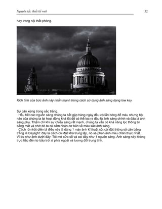 Nguyên tắc thiết kế web 52
hay trong nội thất phòng.
Kịch tính của bức ảnh này nhấn mạnh trong cách sử dụng ánh sáng dạng low key
Sự cân xứng trong sắc trắng.
Hầu hết các nguồn sáng chúng ta bắt gặp hàng ngày đều có lẫn bóng đổ màu nhưng bộ
não của chúng ta lại hoạt động khá tốt để có thể lọc ra đâu là ánh sáng chính và đâu là ánh
sáng phụ. Thậm chí khi sự chiếu sáng rất mạnh, chúng ta vẫn có khả năng lọc thông tin
bằng mắt và nhờ đó ta có cảm nhận cơ bản về màu sắc ánh sáng.
Cách rõ nhất diễn tả điều này là dùng 1 máy ảnh kĩ thuật số, cài đặt thông số cân bằng
trắng là Daylight: đây là cách cài đặt khá trung lập, nó sẽ phản ảnh màu chân thực nhất.
Ví dụ như ảnh dưới đây: Tôi mở cửa sổ và coi đây như 1 nguồn sáng. Ánh sáng này không
trực tiếp đến từ bầu trời ở phía ngoài và tương đối trung tính.
 