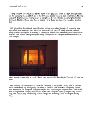Nguyên tắc thiết kế web 54
Trong bức ảnh này, màu bóng đổ khá mạnh có thể gây ngạc nhiên cho bạn. Trong thực tế,
có thể bạn cũng không cố tình tạo ra thứ ánh sáng có sắc vàng/ da cam như thế này. Nhưng
máy ảnh đã ghi lại đúng những gì xảy ra trong trong thực tế. Bộ não của chúng ta ghi nhận
hình ảnh đầu tiên, nhưng mầu thực tế của đồ vật lại được ghi nhận như trong bức ảnh thứ
hai
Một thí nghiệm đơn giản để bạn chắc chắn lại hiện tượng là nhìn mọi thứ trong nhà qua
cửa sổ từ phía ngoài vào: bạn hãy đứng bên ngoài nhà vào buổi tối và quan sát mọi thứ
trong nhà qua khung cửa Khi chúng ta không trực tiếpàsổ, bạn sẽ thấy nội thất trong nhà có
màu da cam bị ảnh hưởng bởi nguồn sáng, chúng ta có khả năng nhìn thấy màu thực của
ánh sáng đó.
Nhìn ánh sáng bóng điện từ ngoài cửa sổ vào, bạn có thể thấy màu sắc thực của nó: màu da
cam.
Đôi khi cũng xảy ra trường hợp tương tự: khi chúng ta đứng dưới 1 bóng râm, ta chỉ cảm
nhận 1 màu trung lập nhưng ngay khi chúng ta lùi lại và tách mình khỏi vùng bóng râm đó
(lúc này ta chịu tác động ánh sáng mặt trời) thì màu xanh càng dễ nhận ra hơn. Có rất nhiều
tình huống mà ánh sáng có bóng đổ khá mạnh: ánh sáng đèn huỳnh quang thường xanh lá
cây, ánh sáng đường phố thường có màu vàng đậm, ánh sáng lúc tối từ vàng nhạt sang
đỏ,...
 