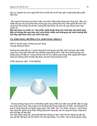 Nguyên tắc thiết kế web 56
thực sự nghiêm túc xem ngoài đời thực nó thế nào và rồi hãy nghĩ ra giải pháp giải quyết
tiếp theo.
Mọi người thường bị phụ thuộc nhiều vào cách chiếu sáng mang tính công thức. Hầu như
nhiếp ảnh gia nào cũng khai thác những góc chụp giống hệt nhau. Kết quả là tấm ảnh nào
cũng buồn tẻ và thiếu đi cái hồn, không thể hiện được cái nhìn về cuộc sống muôn màu
muôn vẻ.
Nếu bạn thực sự muốn có 1 tác phẩm nghệ thuật riêng cho mình bạn cần tránh giáo
điều và không nên quá máy móc, phụ thuộc nhiều vào những gì các sách hướng dẫn
nói! Hãy nghĩ theo cách của chính các bạn.
17) ÁNH SÁNG: HƯỚNG CỦA ÁNH SÁNG: PHẦN 2
Phần 2 về ánh sáng: Hướng của ánh sáng
Tác giả: Richard Harris
Hướng ánh sáng đến từ 1 nguồn sáng ảnh hưởng sâu sắc đến cách chúng ta cảm nhận
cũng như trong cách thể hiện của vật thể trong phông cảnh. Việc chọn đúng hướng cho
luồng sáng chủ đạo là 1 trong những nhân tố có ý nghĩa quan trọng nhất, quyết định thành
công cho phông cảnh và biểu đạt được cái hồn trong từng bức hình.
Chiếu sáng trực diện - Front lighting:
Chúng ta đang ở góc nhìn có thể thấy nguồn sáng chiếu trực diện vào vật thể, đến từ ngay
sau lưng người xem. Đây là góc nhìn thường thấy trong nhiếp ảnh cổ điển, nó không làm lộ
quá rõ vùng sáng khi có nguồn sáng mạnh, sắc chiếu vào. Tuy nhiên, cũng có 1 vài trường
hợp ngoại lệ, người ta lại chiếu thẳng luồng ánh sáng dịu vào và cũng thu được nhiều bức
ảnh khá đẹp và hấp dẫn
Với cách chiếu sáng này, bóng đổ phần lớn không có nên ít làm lộ hình dáng hay kết cấu
của vật thể. Kết quả mọi thứ thành như bề mặt phẳng. Tuy nhiên, nếu ta dùng nguồn sáng
 