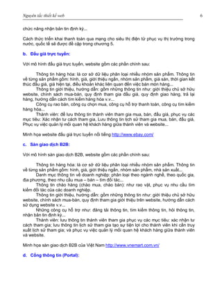 Nguyên tắc thiết kế web 6
chức năng nhận bản tin định kỳ...
Cách thức triển khai thanh toán qua mạng cho siêu thị điện tử phục vụ thị trường trong
nước, quốc tế sẽ được đề cập trong chương 5.
b. Đấu giá trực tuyến:
Với mô hình đấu giá trực tuyến, website gồm các phần chính sau:
Thông tin hàng hóa: là cơ sở dữ liệu phân loại nhiều nhóm sản phẩm. Thông tin
về từng sản phẩm gồm: hình, giá, giới thiệu ngắn, nhóm sản phẩm, giá sàn, thời gian kết
thúc đấu giá, giá hiện tại, điều khoản khác liên quan đến việc bán món hàng...
Thông tin giới thiệu, hướng dẫn: gồm những thông tin như: giới thiệu chủ sở hữu
website, chính sách mua-bán, quy định tham gia đấu giá, quy định giao hàng, trả lại
hàng, hướng dẫn cách tìm kiếm hàng hóa v.v...
Công cụ rao bán, công cụ chọn mua, công cụ hỗ trợ thanh toán, công cụ tìm kiếm
hàng hóa...
Thành viên: để lưu thông tin thành viên tham gia mua, bán, đấu giá, phục vụ các
mục tiêu: Xác nhận tư cách tham gia, Lưu thông tin lịch sử tham gia mua, bán, đấu giá,
Phục vụ việc quản lý mối quan hệ khách hàng giữa thành viên và website...
Minh họa website đấu giá trực tuyến nổi tiếng http://www.ebay.com/
c. Sàn giao dịch B2B:
Với mô hình sàn giao dịch B2B, website gồm các phần chính sau:
Thông tin hàng hóa: là cơ sở dữ liệu phân loại nhiều nhóm sản phẩm. Thông tin
về từng sản phẩm gồm: hình, giá, giới thiệu ngắn, nhóm sản phẩm, nhà sản xuất...
Danh mục thông tin về doanh nghiệp: phân loại theo ngành nghề, theo quốc gia,
địa phương, theo nhu cầu mua – bán – tìm đối tác...
Thông tin chào hàng (chào mua, chào bán): như rao vặt, phục vụ nhu cầu tìm
kiếm đối tác của các doanh nghiệp.
Thông tin giới thiệu, hướng dẫn: gồm những thông tin như: giới thiệu chủ sở hữu
website, chính sách mua-bán, quy định tham gia giới thiệu trên website, hướng dẫn cách
sử dụng website v.v...
Những công cụ hỗ trợ như: đăng tải thông tin, tìm kiếm thông tin, hỏi thông tin,
nhận bản tin định kỳ...
Thành viên: lưu thông tin thành viên tham gia phục vụ các mục tiêu: xác nhận tư
cách tham gia; lưu thông tin lịch sử tham gia tạo sự tiện lợi cho thành viên khi cần truy
xuất lịch sử tham gia; và phục vụ việc quản lý mối quan hệ khách hàng giữa thành viên
và website.
Minh họa sàn giao dịch B2B của Việt Nam http://www.vnemart.com.vn/
d. Cổng thông tin (Portal):
 