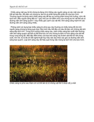 Nguyên tắc thiết kế web 62
Chiếu sáng mặt sau là khi chúng ta đang nhìn thẳng vào nguồn sáng và các mặt của vật
thể sẽ hiện lên, đối diện với chúng ta, làm lộ cả phần bóng lẫn phần tối của bức hình.
Thường người ta dùng cách chiếu sáng này để tạo sự tương phản trong tình huống, nhìn rất
kịch tính. Nếu nguồn sáng đến từ 1 góc nhỏ (so với điểm nhìn của chúng ta) thì vật thể sẽ có
đường viền ánh sáng quanh 1 hay nhiều góc cạnh của vật thể. Ánh sáng càng mạnh thì các
đường viền ánh sáng càng nhiều.
Phông cảnh sử dụng loại chiếu sáng từ phía sau này thường có nhiều bóng đổ (trừ khi
nguồn sáng chúng ta dùng quá nhẹ). Bức ảnh hầu hết đều có màu tối đen với những dải ánh
sáng đầy kịch tính. Trong tình huống chiếu sáng này, cách chiếu sáng làm xuất hiện đường
viền ánh sáng quanh vật thể có thể khá hữu ích cho chúng ta định rõ hình dáng của vật thể
trong vùng bóng đổ. Một đặc điểm khác của loại ánh sáng này là làm vật thể trở nên trong
suốt, mờ mờ, lộ rõ độ chi tiết nghệ thuật hay màu sắc dọc theo các góc có đường viền ánh
sáng bao quanh. Loại ánh sáng này rất hiệu quả trong việc mang lại kịch tính cho bức hình.
Chiếu sáng từ phía sau thậm chí có thể làm lộ rõ những vật thể ít được để ý nhất
 