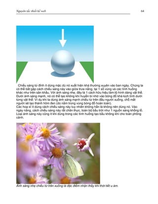 Nguyên tắc thiết kế web 64
Chiếu sáng từ đỉnh ít dùng mặc dù nó xuất hiện khá thường xuyên vào ban ngày. Chúng ta
có thể bắt gặp cách chiếu sáng này vào giữa trưa nắng, tại 1 số vùng và các tình huống
khác như trên sân khấu. Với ánh sáng nhẹ, đây là 1 cách hữu hiệu làm lộ hình dáng vật thể.
Dưới ánh sáng mạnh, nó có thể tạo không khí huyền bí nhờ vào bóng đổ khá kịch tính dưới
từng vật thể: Ví dụ khi ta dùng ánh sáng mạnh chiếu từ trên đầu người xuống, chỗ mắt
người sẽ tạo thành hõm đen (do nằm trong vùng bóng đổ hoàn toàn).
Các hoạ sĩ ít dùng cách chiếu sáng này tuy nhiên không hẳn là không nên dùng nó. Vào
ngày nắng, cách chiếu sáng này rất chân thực, toàn bộ bầu trời như 1 nguồn sáng khổng lồ.
Loại ánh sáng này cũng ít khi dùng trong các tình huống tạo bầu không khí cho toàn phông
cảnh.
Ánh sáng nhẹ chiếu từ trên xuống là đặc điểm nhận thấy khi thời tiết u ám.
 