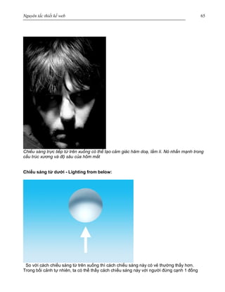 Nguyên tắc thiết kế web 65
Chiếu sáng trực tiếp từ trên xuống có thể tạo cảm giác hăm doạ, lầm lì. Nó nhấn mạnh trong
cấu trúc xương và độ sâu của hõm mắt
Chiếu sáng từ dưới - Lighting from below:
So với cách chiếu sáng từ trên xuống thì cách chiếu sáng này có vẻ thường thấy hơn.
Trong bối cảnh tự nhiên, ta có thể thấy cách chiếu sáng này với người đứng cạnh 1 đống
 
