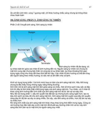 Nguyên tắc thiết kế web 67
So với tấm ảnh trên: cùng 1 gương mặt, chỉ khác hướng chiếu sáng nhưng lại trông khác
nhau hoàn toàn
18) ÁNH SÁNG: PHẦN 3: ÁNH SÁNG TỰ NHIÊN
Phần 3 về lí thuyết ánh sáng: Ánh sáng tự nhiên
Ánh sáng tự nhiên rất đa dạng, có
sự khác biệt lớn giữa các nhân tố ảnh hưởng đến nó. Nguồn sáng tự nhiên nói chung do
mặt trời cung cấp nhưng bản thân nó cũng lại có sự khác biệt, tuỳ theo khoảng thời gian
trong ngày cũng như thay đổi theo thời tiết khí hậu. Các nhân tố ảnh hưởng có thể làm thay
đổi nguồn sáng theo nhiều hướng: từ sắc nét và ấm đến nhẹ và lạnh.
Hình sử dụng trong phần 1 là hình minh hoạ cơ bản của ánh sáng mặt trời. Hầu hết trong
chúng ta đều thấy trong những ngày nắng thông thường
Ảnh trên mô tả ánh sáng mặt trời tầm giữa sáng và chiều. Xét về khía cạnh màu sắc và đặc
tính thì đây là thời khắc thật nhất trong ngày của ánh sáng mặt trời. Tuy nhiên, có 2 nhân tố
khác cũng ảnh hưởng đến tính chất của ánh sáng mặt trời đó là: tán xạ và mây che.
Như đã nói trong phần 1, bầu khí quyển trái đất tán xạ những bước sóng ngắn hơn, tạo ra
bầu trời xanh và màu đỏ cho ánh sáng mặt trời. Ánh sáng mặt trời xuyên qua bầu khí quyển
càng dày thì độ tán xạ xảy ra càng nhiều. Do vậy, vào tầm sáng và chiều, mức độ tán xạ xảy
ra nhiều hơn
Rõ ràng tính chất của ánh sáng mặt trời khác nhau theo từng thời điểm trong ngày. Cũng có
vài trường hợp đặc biệt xảy ra khi mặt trời đã khuất sau đường chân trời và lúc này ánh
sáng bầu trời (tán xạ từ mặt trời) là nguồn sáng duy nhất.
 