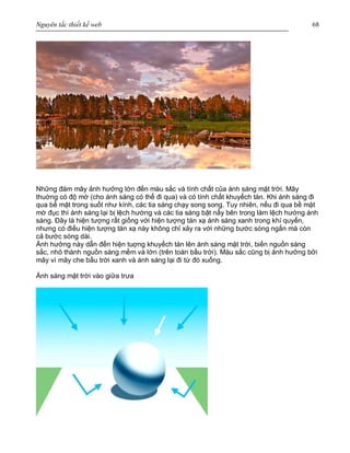 Nguyên tắc thiết kế web 68
Những đám mây ảnh hưởng lớn đến màu sắc và tính chất của ánh sáng mặt trời. Mây
thuờng có độ mờ (cho ánh sáng có thể đi qua) và có tính chất khuyếch tán. Khi ánh sáng đi
qua bề mặt trong suốt như kính, các tia sáng chạy song song. Tuy nhiên, nếu đi qua bề mặt
mờ đục thì ánh sáng lại bị lệch hướng và các tia sáng bật nẩy bên trong làm lệch hướng ánh
sáng. Đây là hiện tượng rất giống với hiện tượng tán xạ ánh sáng xanh trong khí quyển,
nhưng có điều hiện tượng tán xạ này không chỉ xảy ra với những bước sóng ngắn mà còn
cả bước sóng dài.
Ảnh hưởng này dẫn đến hiện tuợng khuyếch tán lên ánh sáng mặt trời, biến nguồn sáng
sắc, nhỏ thành nguồn sáng mềm và lớn (trên toàn bầu trời). Màu sắc cũng bị ảnh hưởng bởi
mây vì mây che bầu trời xanh và ánh sáng lại đi từ đó xuống.
Ánh sáng mặt trời vào giữa trưa
 