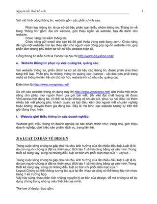 Nguyên tắc thiết kế web 7
Với mô hình cổng thông tin, website gồm các phần chính sau:
Phân loại thông tin: là cơ sở dữ liệu phân loại nhiều nhóm thông tin. Thông tin về
từng “thông tin” gồm: địa chỉ website, giới thiệu ngắn về website, tựa đề dành cho
website.
Chức năng tìm kiếm thông tin.
Chức năng gửi email cho bạn bè để giới thiệu trang web đang xem.- Chức năng
đề nghị một website mới tạo điều kiện cho người xem đóng góp nguồn website mới, góp
phần làm phong phú thêm cơ sở dữ liệu website hiện có.
Cổng thông tin điển hình là Yahoo! tại địa chỉ http://www.dir.yahoo.com/
e. Website thông tin phục vụ việc quảng bá, quảng cáo:
Với website thông tin, phần chính là cơ sở dữ liệu các thông tin, được phân chia theo
từng thể loại. Phần phụ là những thông tin quảng cáo (banner - cột dọc bên phải trang
web) và thông tin liên hệ với chủ sở hữu website khi có nhu cầu quảng cáo.
Điển hình là http://www.vnexpress.net/
So với các website thông tin dạng này thì http://www.vnexpress.net/ còn thiếu một chức
năng cho phép mọi người tham gia gửi bài viết. Bài viết đạt chất lượng sẽ được
VNExpress.Net đăng tải, có thể có hoặc không có nhuận bút, phục vụ hai điều: có thêm
nhiều bài viết phong phú, khách quan; và tạo điều kiện cho người viết chuyên nghiệp
hoặc không chuyên tham gia đăng bài. Đây là mô hình các website tương tự trên thế
giới đang thực hiện.
f. Website giới thiệu thông tin của doanh nghiệp:
Website giới thiệu thông tin doanh nghiệp có các phần chính như: trang chủ, giới thiệu
doanh nghiệp, giới thiệu sản phẩm, dịch vụ, trang liên hệ.
3) 6 LUẬT CƠ BẢN VỀ DESIGN
Trong cuộc sống chúng ta gặp phải và chịu ảnh hưởng của rất nhiều điều luật.Luật lệ là
do con người chúng ta đặt ra nhằm mục đích tạo 1 xã hội công bằng và văn minh.Trong
thiết kế cũng vậy, cũng có những điều luật cơ bản chi phối diện mạo của 1 Layout...
Trong cuộc sống chúng ta gặp phải và chịu ảnh hưởng của rất nhiều điều luật.Luật lệ là
do con người chúng ta đặt ra nhằm mục đích tạo 1 xã hội công bằng và văn minh.Trong
thiết kế cũng vậy, cũng có những điều luật cơ bản chi phối diện mạo của 1
Layout.Chúng có thể không tương tác qua lại lẫn nhau và cũng có thể trùng lặp với nhau
trong 1 số trường hợp.
Vậy hãy cùng nhau phân tích những nguyên lý cơ bản của design, để mà chúng ta sẽ áp
dụng chúng trong những mẫu thiết kế của mình.
The law of design bao gồm:
 