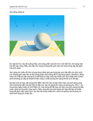 Nguyên tắc thiết kế web 71
Ánh sáng chiều tà
Do mặt trời lúc này đã xuống thấp, ánh sáng phần nào ấm hơn, trời sẩm tối, ánh sáng mặt
trời đổ màu vàng. Màu của bầu trời cũng có bóng đổ xanh sâu hơn theo từng cấp độ giảm
của ánh sáng
Ánh sáng lúc chiều tối nhìn chung được đánh giá cao trong tạo sức hấp dẫn cho bức hình
với những gam màu ấm và độ tương phản nhẹ nhàng dễ đi vào lòng người. Khoảng 1 tiếng
trứơc khi mặt trời lặn chúng ta có thể thấy rõ hiệu ứng này nhất! Các nhà nhiếp ảnh và làm
phim thường coi đây là khoảnh khắc vàng vì chất lượng ánh sáng khi lên ảnh rất đẹp.
Độ bão hoà về màu sắc trong thời điểm này khá cao và bản thân màu của ánh sáng cũng
ảnh hưởng lớn đến các bề mặt nó tiếp xúc, tạo vẻ ngoài ấm nóng và phong phú. Như 1 sự
trùng hợp ngẫu nhiên có tính thẩm mĩ, màu bóng đổ rất hợp với màu của ánh sáng chủ đạo
(màu vàng tương phản màu xanh). Màu vàng ấm của ánh sáng chủ đạo đối lập với phần
bóng đổ gam màu xanh lạnh. Do vậy mà trong nhiếp ảnh, phim và quảng cáo thường có
cảnh ánh sáng lúc chiều tàn.
 