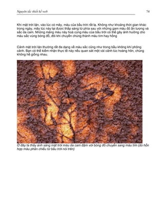 Nguyên tắc thiết kế web 74
Khi mặt trời lặn, vào lúc có mây, màu của bầu trời rất lạ. Không như khoảng thời gian khác
trong ngày, mây lúc này lại được thắp sáng từ phía sau với những gam màu đỏ ấn tượng và
sắc da cam. Những mảng màu này hoà cùng màu của bầu trời có thể gây ảnh hưởng cho
màu sắc vùng bóng đổ, đôi khi chuyển chúng thành màu tím hay hồng
Cảnh mặt trời lặn thường rất đa dạng về màu sắc cũng như trong bầu không khí phông
cảnh. Bạn có thể kiểm nhận thực tế này nếu quan sát một vài cảnh lúc hoàng hôn, chúng
không hề giống nhau.
Ở đây ta thấy ánh sáng mặt trời màu da cam đậm với bóng đổ chuyển sang màu tím (do hỗn
hợp màu phản chiếu từ bầu trời nói trên)
 