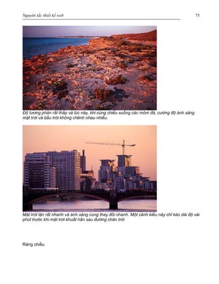 Nguyên tắc thiết kế web 75
Độ tương phản rất thấp và lúc này, khi cùng chiếu xuống các mỏm đá, cường độ ánh sáng
mặt trời và bầu trời không chênh nhau nhiều.
Mặt trời lặn rất nhanh và ánh sáng cùng thay đổi nhanh. Một cảnh kiểu này chỉ kéo dài độ vài
phút trước khi mặt trời khuất hẳn sau đường chân trời
Ráng chiều
 