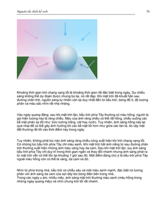 Nguyên tắc thiết kế web 76
Khoảng thời gian trời chạng vạng tối là khoảng thời gian rất đặc biệt trong ngày. Sự chiếu
sáng không thể dự đoán được nhưng bù lại, nó rất đẹp. Khi mặt trời đã khuất hẳn sau
đường chân trời, nguồn sáng tự nhiên còn lại duy nhất đến từ bầu trời, bóng đổ ít, độ tương
phản và màu sắc nhìn rất nhẹ nhàng.
Vào ngày quang đãng, sau khi mặt trời lặn, bầu trời phía Tây thường có màu hồng, người ta
gọi hiện tượng này là ráng chiều. Màu của ánh ráng chiều có thể rất hồng, chiếu xuống các
bề mặt phản xạ tốt như: bức tường trắng, cát hay nước. Tuy nhiên, ánh sáng hồng này lại
quá nhạt để có thể gây ảnh hưởng tới các bề mặt tối hơn như giữa các tán lá, do vậy mặt
đất thường rất tối vào thời điểm này trong ngày
Tuy nhiên, không phải lúc nào ánh sáng ráng chiều cũng xuất hiện khi trời chạng vạng tối.
Có những lúc bầu trời phía Tây chỉ màu xanh. Khi mặt trời hắt ánh nắng từ sau đường chân
trời thường xuất hiện những ánh màu vàng hay da cam. Sau khi mặt trời lặn, tuy ánh sáng
bầu trời phía Tây chỉ duy trì trong thời gian ngắn và thay đổi nhanh nhưng ánh sáng phát ra
từ mặt trời vẫn có thể tồn tại khoảng 1 giờ sau đó. Một điểm đáng chú ý là bầu trời phía Tây
ngoài màu hồng còn có thể là vàng, da cam và đỏ.
Nhìn từ phía trong nhà, bầu trời có chiều sâu và một màu xanh mạnh, đặc biệt nó tương
phản với ánh sáng da cam của sợi dây tóc bóng điện bên trong nhà.
Trong các ngày u ám, nhiều mây, ánh sáng mặt trời thường màu xanh (màu hồng trong
những ngày quang mây) và nhìn chung trời tối rất nhanh.
 