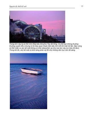 Nguyên tắc thiết kế web 77
Trong ảnh này ta có thể nhìn thấy bầu trời phía Tây rất hồng. Có thể bạn không thường
thường xưyên để ý nhưng nó là màu quen thuộc trên bầu trời mỗi khi mặt trời lặn. Bạn cũng
có thể nhận ra các bề mặt không có khả năng phản xạ như các tán cây (có màu tối đen).
Trong khi đó, các bề mặt có khả năng phản xạ tốt như những cần trục còn rất sáng.
 
