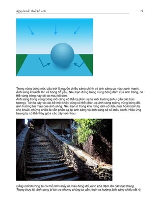 Nguyên tắc thiết kế web 79
Trong vùng bóng mở, bầu trời là nguồn chiếu sáng chính và ánh sáng có màu xanh mạnh.
Ánh sáng khuếch tán và bóng đổ yếu. Nếu bạn đứng trong vùng bóng dâm của ánh trăng, có
thể vùng bóng này sẽ có màu tối đen.
Ánh sáng trong vùng bóng mở cũng có thể bị phản xạ từ môi trường (như gần các bức
tường). Tán lá cây và các bề mặt khác cũng có thể phản xạ ánh sáng xuống vùng bóng đổ,
ảnh hưởng tới màu của ánh sáng. Nếu bạn ở trong khu rừng rậm với bầu trời hoàn toàn bị
che khuất, những chiếc lá vẫn phản xạ lại ánh sáng và ánh sáng sẽ có màu xanh. Hiệu ứng
tương tự có thể thấy giữa các cây với nhau.
Bằng mắt thường ta có thể nhìn thấy rõ màu bóng đổ xanh khá đậm lên các bậc thang.
Trong thực tế, ánh sáng bị tán xạ nhưng chúng ta vẫn nhận ra hướng ánh sáng chiếu rất rõ
 