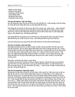 Nguyên tắc thiết kế web 8
- Balance (cân bằng)
- Rhythm (nhịp điệu)
- Emphasis (nhấn mạnh)
- Unity (đồng nhất)
- Simplicity (đơn giản)
- Proportion (cân xứng)
The law of balance: luật cân bằng
Sự cân bằng phù hợp của các yếu tố là sự cần thiết đối với 1 mẫu design.Luật cân bằng
có 2 loại đó là cân bằng đối xứng và cân bằng bất đối xứng.
Cân bằng đối xứng biểu thị tất cả các yếu tố như chiều cao, chiều rộng ... được sắp đặt
1 cách đối xứng trong trang.Cân bằng đối xứng đề cập đến tất cả những gì được sắp
xếp trong 1 bố cục.Cân bằng đối xứng được chia ra làm nhiều loại như cân bằng đảo
ngược, cân bằng 2 trục, cân bằng xuyên tâm...
Cân bằng bất đối xứng đạt được khi không có sự đối xứng.Khi tất cả các yếu tố được
xếp đặt không có sự đối xứng với nhau , cân bằng bất đối xứng được thiết lập.
Luật cân bằng được áp dụng trong rất nhiều thiết kế mà tiêu biểu là thiết kế logo
The law of rhythm: luật nhịp điệu
Nhịp điệu dùng để tạo nên sự dịch chuyển và điều hướng của tầm nhìn.Nó xảy ra khi
các yếu tố trong 1 bố cục được lặp lại.Nhịp điệu được tạo ra bằng cách tạo nên 1 dòng
chảy êm đềm của tầm nhìn.Nhịp điệu được dùng như 1 đường dẫn mà do đó mắt chúng
ta có thể đọc được những phần quan trọng của 1 thông tin.Nó còn được gọi là 1 mẫu
thức của nghệ thuật.Nhịp điệu rất quan trọng vì nó đóng 1 vai trò sống còn trong cuộc
sống vật chất của chúng ta.Nhịp điệu giúp chúng ta nhìn nhận ra trật tự của thế giới
chung quanh.
Nhịp điệu có thể tạo nên bằng 3 cách đó là:
sự lặp lại, dùng chuỗi và dùng sự liên tục.Người nghệ sĩ, thông thường sủ dụng tất cả
các hình thức của nhịp điệu trong 1 bố cục.Họ phát triển thành 1 sự liên kết của nhịp
điệu trong xây dựng, vẽ, các sản phẩm thủ công... 1 cách nhuần nhuyễn và khéo léo để
tạo nên 1 tổng thể tuyệt vời.
The law of emphasis: luật nhấn mạnh
Những yếu tố cần phải nối bật thì sẽ cần được nhấn mạnh.Sự nhấn được tạo ra bởi sự
sắp đặ các yếu tố 1 cách hợp lý.Hoặc đặt chúng ở vị trí đáng được chú ý bằng cách
dùng sự tương phản, có nghĩa là làm chúng nổi bật lên bằng những nét đặc trưng như
màu sắc, hình dạng, tỉ lệ.Sự nhấn mạnh or tương phản mang lại sự muôn màu muôn vẻ
cho 1 mẫu design.Một số loại tương phản phổ biến là: cong và thẵng, rộng và hẹp, hoa
mỹ và xù xì ...Nhấn mạnh bằng tương phản xuất phát từ rất nhiều phương cách, nhưng
cách phổ biến nhất có lẽ là dùng màu sắc.Sự tương phản về đường nét, hình dạng và
kích thước làm nên ưu thế của 1 chi tiết so với tổng thể.Thí dụ như 1 đóa hoa được đặt
trước 1 bức tường tĩnh lặng và đơn sắc thu được hiệu quả nhiều hơn trong 1 môi trường
ồn ào náo nhiệt.
 