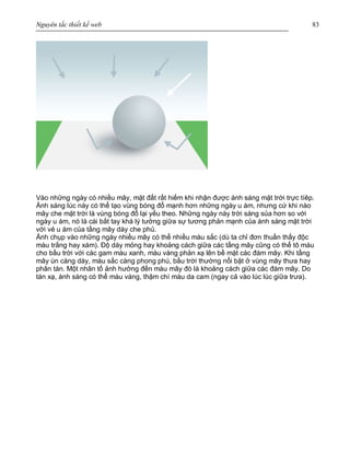 Nguyên tắc thiết kế web 83
Vào những ngày có nhiều mây, mặt đất rất hiếm khi nhận được ánh sáng mặt trời trực tíêp.
Ánh sáng lúc này có thể tạo vùng bóng đổ mạnh hơn những ngày u ám, nhưng cứ khi nào
mây che mặt trời là vùng bóng đổ lại yếu theo. Những ngày này trời sáng sủa hơn so với
ngày u ám, nó là cái bắt tay khá lý tưởng giữa sự tương phản mạnh của ánh sáng mặt trời
với vẻ u ám của tầng mây dày che phủ.
Ảnh chụp vào những ngày nhiều mây có thể nhiều màu sắc (dù ta chỉ đơn thuần thấy độc
màu trắng hay xám). Độ dày mỏng hay khoảng cách giữa các tầng mây cũng có thể tô màu
cho bầu trời với các gam màu xanh, màu vàng phản xạ lên bề mặt các đám mây. Khi tầng
mây ùn càng dày, màu sắc càng phong phú, bầu trời thường nổi bật ở vùng mây thưa hay
phân tán. Một nhân tố ảnh hưởng đến màu mây đó là khoảng cách giữa các đám mây. Do
tán xạ, ánh sáng có thể màu vàng, thậm chí màu da cam (ngay cả vào lúc lúc giữa trưa).
 