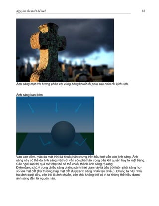 Nguyên tắc thiết kế web 87
Ánh sáng mặt trời tương phản với vùng bóng khuất tối phía sau nhìn rất kịch tính.
Ánh sáng ban đêm
Vào ban đêm, mặc dù mặt trời đã khuất hẳn nhưng trên bầu trời vẫn còn ánh sáng. Ánh
sáng này có thể do ánh sáng mặt trời vẫn còn phát tán trong bầu khí quyển hay từ mặt trăng.
Các ngôi sao thì quá mờ nhạt để có thể chiếu thành ánh sáng rõ ràng,
Điểm đang chú ý trong chiếu sáng phông cảnh thời gian này là bầu trời luôn phải sáng hơn
so với mặt đất (trừ trường hợp mặt đất được ánh sáng nhân tạo chiếu). Chúng ta hãy nhìn
hai ảnh dưới đây, bên trái là ảnh chuẩn, bên phải không thể có vì ta không thể hiểu được
ánh sáng đến từ nguồn nào.
 