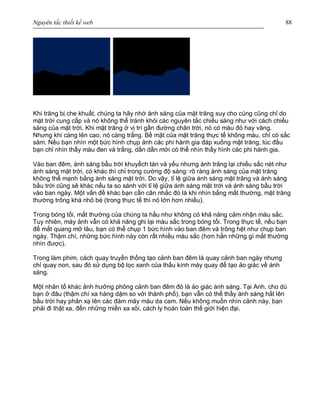 Nguyên tắc thiết kế web 88
Khi trăng bị che khuất, chúng ta hãy nhớ ánh sáng của mặt trăng suy cho cùng cũng chỉ do
mặt trời cung cấp và nó không thể tránh khỏi các nguyên tắc chiếu sáng như với cách chiếu
sáng của mặt trời. Khi mặt trăng ở vị trí gần đường chân trời, nó có màu đỏ hay vàng.
Nhưng khi càng lên cao, nó càng trắng. Bề mặt của mặt trăng thực tế không màu, chỉ có sắc
sám. Nếu bạn nhìn một bức hình chụp ảnh các phi hành gia đáp xuống mặt trăng, lúc đầu
bạn chỉ nhìn thấy màu đen và trắng, dần dần mới có thể nhìn thấy hình các phi hành gia.
Vào ban đêm, ánh sáng bầu trời khuyếch tán và yếu nhưng ánh trăng lại chiếu sắc nét như
ánh sáng mặt trời, có khác thì chỉ trong cường độ sáng: rõ ràng ánh sáng của mặt trăng
không thể mạnh bằng ánh sáng mặt trời. Do vậy, tỉ lệ giữa ánh sáng mặt trăng và ánh sáng
bầu trời cũng sẽ khác nếu ta so sánh với tỉ lệ giữa ánh sáng mặt trời và ánh sáng bầu trời
vào ban ngày. Một vấn đề khác bạn cần cân nhắc đó là khi nhìn bằng mắt thường, mặt trăng
thường trông khá nhỏ bé (trong thực tế thì nó lớn hơn nhiều).
Trong bóng tối, mắt thường của chúng ta hầu như không có khả năng cảm nhận màu sắc.
Tuy nhiên, máy ảnh vẫn có khả năng ghi lại màu sắc trong bóng tối. Trong thực tế, nếu bạn
để mắt quang mở lâu, bạn có thể chụp 1 bức hình vào ban đêm và trông hệt như chụp ban
ngày. Thậm chí, những bức hình này còn rất nhiều màu sắc (hơn hẳn những gì mắt thường
nhìn được).
Trong làm phim, cách quay truyền thống tạo cảnh ban đêm là quay cảnh ban ngày nhưng
chỉ quay non, sau đó sử dụng bộ lọc xanh của thấu kính máy quay để tạo ảo giác về ánh
sáng.
Một nhân tố khác ảnh hưởng phông cảnh ban đêm đó là ảo giác ánh sáng. Tại Anh, cho dù
bạn ở đâu (thậm chí xa hàng dặm so với thành phố), bạn vẫn có thể thấy ánh sáng hắt lên
bầu trời hay phản xạ lên các đám mây màu da cam. Nếu không muốn nhìn cảnh này, bạn
phải đi thật xa, đến những miền xa xôi, cách ly hoàn toàn thế giới hiện đại.
 