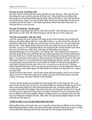 Nguyên tắc thiết kế web 9
The law of unity: luật đồng nhất
Sự đồng nhất or hài hào tạo nên sự liên kết giữa các yếu tố trong 1 diện mạo.Nó là sự
cân bằng phù hợp của tất cả các yếu tố để tạo nên 1 tổng thể dễ chịu.Sự đồng nhất
được phản ảnh trong tổng thể hài hòa.Sự đồng nhất ám chỉ đến sự hợp nhất của tất cả
các yếu tố trong 1 layout, nơi mà mỗi phần khác nhau hỗ trợ những phần còn lại và tất
cả sự kết hợp đó làm thành 1 khối nghệ thuật đồng nhất.Nó đạt được bằng cách sử
dụng sự liên tục và sự hài hòa.
The law of simplicity: luật đơn giản
Sự đơn giản trong design dẫn đến sự nhận thức chủ đề 1 cách dễ dàng hơn.Sự đơn
giản là thực sự cần thiết, đặc biệt trong layout, để tạo nên sự rõ ràng, sáng sủa.
The law of proportion: luật cân xứng
Luật cân xứng là mối quan hệ giữa hình dạng và kích thước.Nó giúp cho chúng ta đạt
được sự cân bằng, đồng nhất cho 1 layout.Để có được 1 sự cân xứng tốt thì các yếu tố
phải được chiều chỉnh.Sự điều chỉnh kích thước của các yếu tố với 1 sự cân xứng hoan
hảo tạo nên 1 mẫu design tốt.Đó chính là sự liên quan giữa kích thước của các yếu tố
với nhau, và với sự cân xứng tổng thể.Sự cân xứng bao gồm những mối liên quan đó là
liên quan về chiều cao, chiều rộng, chiều sâu và không gian chung quanh.
Khỏang không gian mở chung quanh 1 chủ đề tạo nên 1 yếu tố gọi là tỉ lệ.Chúng ta có
thể thấy rằng tỉ lệ liên quan mật thiết đến cuộc sống hằng ngày của chúng ta.Chúng ta đi
vào siêu thị để mua 1 cái đèn ngủ trang trí cho căn phòng của chúng ta.Và chúng ta tìm
được 1 cái ngỡ là phù hợp trong con mắt chúng ta lúc đó.Nhưng khi về nhà thì mới nhận
thấy rằng nó quá to so với căn phòng.Chúng ta không thay đổi gì ở cái đèn, nhưng đối
với không gian chung quanh đã có sự thay đổi về tỉ lệ.Đối với thiết kế cũng vậy.Bạn cứ
ngỡ rằng nó rất phù hợp trên màn hình vi tính, nhưng khi in ra thì đó là cả 1 khỏang
cách không thể không xem xét.Vì vậy tại sao người ta phải in những market đen trắng( ở
những công ty nước ngoài người ta in đến hàng chục market như vậy) để tìm ra 1 layout
phù hợp nhất.
Do đó có thể nói rằng tỉ lệ là 1 yếu tố quan trọng nhất trong design, mặc dù nó chỉ được
xếp ở vị trí thứ 6 trong những yếu tố của design (các yếu tố kia là đường nét, phương
hướng, hình dạng, màu sắc, chất liệu và độ sáng tối).
Tóm lại, những nguyên lý của design là những nguyên tắc cơ bản được ghi nhớ và áp
dụng đi kèm với suy nghĩ và cảm xúc của người nghệ sĩ or designer.Những nguyên lý đó
được soạn thành luật lệ cho những phương pháp làm việc, mà nguời nghệ sĩ đã rút ra
qua bao nhiêu thế kỉ trải nghiệm, thực hành cũng như có những sai sót thực tế.Vì vậy tất
cả những gì của ngày nay chúng ta được học tập là những tinh hoa của hàng trăm năm
lịch sử design nói chung và graphic design nói riêng.Cùng với sự sáng tạo của mình kết
hợp với những law of design nói trên, chắc chắn các bạn sẽ đưa graphic design của VN
phát triển lên tầm quốc tế.
4)NHỮNG ĐIỀU LUẬT CƠ BẢN KHI THIẾT KẾ WEB
Những điều tưởng chừng giản đơn, ai ai cũng biết, nhưng Granny's Mettle sẽ cho chúng ta
thấy rằng không phải ai cũng ý thức được những điều đã biết ấy thật là quan trọng. Cơ bản
và cần thiết đó là những gì bài viết này muốn gửi tới những người thiết kế Web.
 