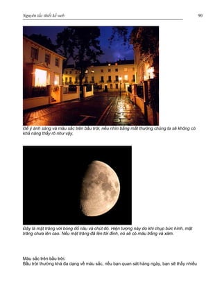 Nguyên tắc thiết kế web 90
Để ý ánh sáng và màu sắc trên bầu trời, nếu nhìn bằng mắt thường chúng ta sẽ không có
khả năng thấy rõ như vậy.
Đây là mặt trăng với bóng đổ nâu và chút đỏ. Hiện tượng này do khi chụp bức hình, mặt
trăng chưa lên cao. Nếu mặt trăng đã lên tới đỉnh, nó sẽ có màu trắng và xám.
Màu sắc trên bầu trời.
Bầu trời thường khá đa dạng về màu sắc, nếu bạn quan sát hàng ngày, bạn sẽ thấy nhiều
 