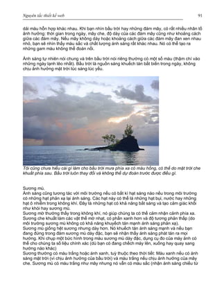 Nguyên tắc thiết kế web 91
dải màu hỗn hợp khác nhau. Khi bạn nhìn bầu trời hay những đám mây, có rất nhiều nhân tố
ảnh hưởng: thời gian trong ngày, mây che, độ dày của các đám mây cũng như khoảng cách
giữa các đám mây. Nếu mây không dày hoặc khoảng cách giữa các đám mây đan xen nhau
nhỏ, bạn sẽ nhìn thấy màu sắc và chất lượng ánh sáng rất khác nhau. Nó có thể tạo ra
những gam màu không thể đoán nổi.
Ánh sáng tự nhiên nói chung và trên bầu trời nói riêng thường có một số màu (thậm chí vào
những ngày lạnh lẽo nhất). Bầu trời là nguồn sáng khuếch tán bất biến trong ngày, không
chịu ảnh hưởng mặt trời lúc sáng lúc yếu.
Tôi cũng chưa hiểu cái gì làm cho bầu trời mưa phía xa có màu hồng, có thể do mặt trời che
khuất phía sau. Bầu trời luôn thay đổi và không thể dự đoán trước được điều gì.
Sương mù.
Ánh sáng cũng tương tác với môi trường nếu có bất kì hạt sáng nào nếu trong môi trường
có những hạt phản xạ lại ánh sáng. Các hạt này có thể là những hạt bụi, nước hay những
hạt ô nhiễm trong không khí. Đây là những hạt có khả năng bắt sáng và tạo cảm giác khối
như khói hay sương mù.
Sương mờ thường thấy trong không khí, nó giúp chúng ta có thể cảm nhận cảnh phía xa.
Sương che khuất làm các vật thể mờ nhạt, có phần xanh hơn và độ tương phản thấp (do
môi trường sương mù không có khả năng khuyếch tán mạnh ánh sáng phản xạ).
Sương mù giống hệt sương nhưng dày hơn. Nó khuếch tán ánh sáng mạnh và nếu bạn
đang đứng trong đám sương mù dày đặc, bạn sẽ nhận thấy ánh sáng phát tán ra mọi
hướng. Khi chụp một bức hình trong màu sương mù dày đặc, dụng cụ đo của máy ảnh có
thể cho chúng ta số liệu chính xác (dù bạn có đang chếch máy lên, xuống hay quay sang
hướng nào khác)
Sương thường có màu trắng hoặc ánh xanh, tuỳ thuộc theo thời tiết: Màu xanh nếu có ánh
sáng mặt trời (vì chịu ảnh hưởng của bầu trời) và màu trắng nếu chịu ảnh hưởng của mây
che. Sương mù có màu trắng như mây nhưng nó vẫn có màu sắc (nhận ánh sáng chiếu từ
 