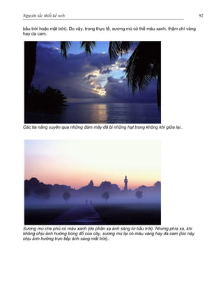 Nguyên tắc thiết kế web 92
bầu trời hoặc mặt trời). Do vậy, trong thực tế, sương mù có thể màu xanh, thậm chí vàng
hay da cam.
Các tia nắng xuyên qua những đám mây đã bị những hạt trong không khí giữa lại..
Sương mù che phủ có màu xanh (do phản xạ ánh sáng từ bầu trời). Nhưng phía xa, khi
không chịu ảnh hưởng bóng đổ của cây, sương mù lại có màu vàng hay da cam (lúc này
chịu ảnh hưởng trực tiếp ánh sáng mắt trời)..
 