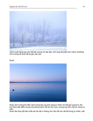Nguyên tắc thiết kế web 93
Cảnh tuyết trắng bao phủ bởi lớp sương mù dày đặc, ánh sáng khuyếch tán mạnh và không
hề có bóng đổ dưới bất kỳ gốc cây nào.
Nước
Nước ảnh hưởng lớn đến cách tương tác của ánh sáng tự nhiên với thế giới quanh ta. Nó
trở thành đặc điểm chung của phông cảnh mỗi khi trời mưa, sương hay trên mặt hồ, sông và
biển.
Nước làm thay đổi bản chất các bề mặt vì không như hầu hết các vật thể trong tự nhiên, mặt
 