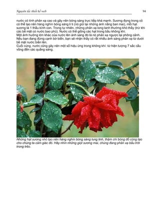 Nguyên tắc thiết kế web 94
nước có tính phản xạ cao và gây nên bóng sáng trực tiếp khá mạnh. Sương đọng trong cỏ
có thể tạo nên hàng nghìn bóng sáng li ti (nó giữ lại những ánh nắng ban mai), mỗi hạt
sương là 1 thấu kính con. Trong tự nhiên, những phản xạ long lanh thường khó thấy (trừ khi
các bề mặt có nước bao phủ). Nước có thể giống các hạt trong bầu không khí.
Một ảnh hưởng lớn khác của nước lên ánh sáng đó là nó phản xạ ngược lại phông cảnh.
Nếu bạn đang đứng cạnh bờ biển, bạn sẽ nhận thấy có rất nhiều ánh sáng phản xạ từ dưới
bề mặt nước biển lên.
Cuối cùng, nước cũng gây nên một số hiệu ứng trong không khí: từ hiện tượng 7 sắc cầu
vồng đến các quầng sáng.
Những hạt sương nhỏ tạo nên hàng nghìn bóng sáng lung linh, thậm chí bóng đổ cũng tạo
cho chúng ta cảm giác đó. Hãy nhìn những giọt sương mai, chúng đang phản xạ bầu trời
trong trẻo.
 
