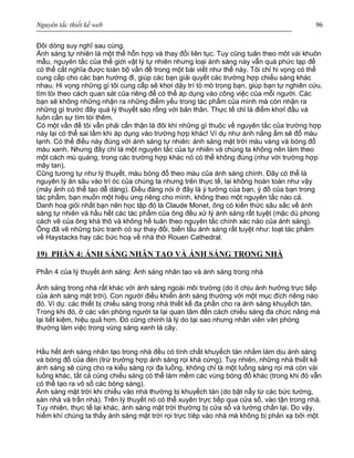 Nguyên tắc thiết kế web 96
Đôi dòng suy nghĩ sau cùng.
Ánh sáng tự nhiên là một thể hỗn hợp và thay đổi liên tục. Tuy cũng tuân theo môt vài khuôn
mẫu, nguyên tắc của thế giới vật lý tự nhiên nhưng loại ánh sáng này vẫn quá phức tạp để
có thể cắt nghĩa được toàn bộ vấn đề trong một bài viết như thế này. Tôi chỉ hi vọng có thể
cung cấp cho các bạn hướng đi, giúp các bạn giải quyết các trường hợp chiếu sáng khác
nhau. Hi vọng những gì tôi cung cấp sẽ khơi dậy trí tò mò trong bạn, giúp bạn tự nghiên cứu,
tìm tòi theo cách quan sát của riêng để có thể áp dụng vào công việc của mỗi người. Các
bạn sẽ không những nhận ra những điểm yếu trong tác phẩm của mình mà còn nhận ra
những gì trước đây quá lý thuyết sáo rỗng với bản thân. Thực tế chỉ là điểm khơỉ đầu và
luôn cần sự tìm tòi thêm.
Có một vấn đề tôi vẫn phải cẩn thận là đôi khi những gì thuộc về nguyên tắc của trường hợp
này lại có thể sai lầm khi áp dụng vào trường hợp khác! Ví dụ như ánh nắng ấm sẽ đổ màu
lạnh. Có thể điều này đúng với ánh sáng tự nhiên: ánh sáng mặt trời màu vàng và bóng đổ
màu xanh. Nhưng đây chỉ là một nguyên tắc của tự nhiên và chúng ta không nên làm theo
một cách mù quáng, trong các trường hợp khác nó có thể không đúng (như với trường hợp
mây tan).
Cũng tương tự như lý thuyết, màu bóng đổ theo màu của ánh sáng chính. Đây có thể là
nguyên lý ăn sâu vào trí óc của chúng ta nhưng trên thực tế, lại không hoàn toàn như vậy
(máy ảnh có thể tạo dễ dàng). Điều đáng nói ở đây là ý tưởng của bạn, ý đồ của bạn trong
tác phẩm, bạn muốn một hiệu ứng riêng cho mình, không theo một nguyên tắc nào cả.
Danh hoạ giỏi nhất bạn nên học tập đó là Claude Monet, ông có kiến thức sâu sắc về ánh
sáng tự nhiên và hầu hết các tác phẩm của ông đều xử lý ánh sáng rất tuyệt (mặc dù phong
cách vẽ của ông khá thô và không hề tuân theo nguyên tắc chính xác nào của ánh sáng).
Ông đã vẽ những bức tranh có sự thay đổi, biến tấu ánh sáng rất tuyệt như: loạt tác phẩm
về Haystacks hay các bức hoạ về nhà thờ Rouen Cathedral.
19) PHẦN 4: ÁNH SÁNG NHÂN TẠO VÀ ÁNH SÁNG TRONG NHÀ
Phần 4 của lý thuyết ánh sáng: Ánh sáng nhân tạo và ánh sáng trong nhà
Ánh sáng trong nhà rất khác với ánh sáng ngoài môi trường (do ít chịu ảnh hưởng trực tiếp
của ánh sáng mặt trời). Con người điều khiển ánh sáng thường với một mục đích riêng nào
đó. Ví dụ: các thiết bị chiếu sáng trong nhà thiết kế đa phần cho ra ánh sáng khuyếch tán.
Trong khi đó, ở các văn phòng người ta lại quan tâm đến cách chiếu sáng đa chức năng mà
lại tiết kiệm, hiệu quả hơn. Đó cũng chính là lý do tại sao nhưng nhân viên văn phòng
thường làm việc trong vùng sáng xanh lá cây.
Hầu hết ánh sáng nhân tạo trong nhà đều có tính chất khuyếch tán nhằm làm dịu ánh sáng
và bóng đổ của đèn (trừ trường hợp ánh sáng rọi khá cứng). Tuy nhiên, những nhà thiết kế
ánh sáng sẽ cùng cho ra kiểu sáng rọi đa luồng, không chỉ là một luồng sáng rọi mà còn vài
luồng khác, tất cả cùng chiếu sáng có thể làm mềm các vùng bóng đổ khác (trong khi đó vẫn
có thể tạo ra vô số các bóng sáng).
Ánh sáng mặt trời khi chiếu vào nhà thường bị khuyếch tán (do bật nẩy từ các bức tường,
sàn nhà và trần nhà). Trên lý thuyết nó có thể xuyên trực tiếp qua cửa sổ, vào tận trong nhà.
Tuy nhiên, thực tế lại khác, ánh sáng mặt trời thường bị cửa sổ và tường chắn lại. Do vậy,
hiếm khí chúng ta thấy ánh sáng mặt trời rọi trực tíêp vào nhà mà không bị phản xạ bởi một
 