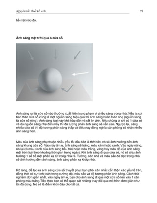 Nguyên tắc thiết kế web 97
bề mặt nào đó.
Ánh sáng mặt trời qua ô cửa sổ
Ánh sáng rọi từ cửa sổ vào thường xuất hiện trong phạm vi chiếu sáng trong nhà. Nếu ta coi
bản thân cửa sổ cũng là một nguồn sáng hiệu quả thì ánh sáng hoàn toàn nhẹ (nguồn sáng
từ cửa sổ rộng). Ánh sáng loại này khá hấp dẫn và rất ăn ảnh. Nếu chúng ta chỉ có 1 cửa sổ
và dù nguồn sáng nhẹ đến mấy thì độ tương phản ánh sáng sẽ vẫn cao. Ngược lại, càng
nhiều cửa sổ thì độ tương phản càng thấp và điều này đồng nghĩa căn phòng sẽ nhận nhiều
ánh sáng hơn.
Màu của ánh sáng phụ thuộc nhiều yếu tố: đầu tiên là thời tiết, nó sẽ ảnh hưởng đến ánh
sáng khung cửa sổ. Vào này âm u, ánh sáng sẽ trắng, màu xám hoặc xanh. Vào ngày nắng,
nó lại có màu xanh của ánh sáng bầu trời hoặc màu trắng, vàng hay màu đỏ của ánh sáng
mặt trời (tuỳ theo khoảng thời gian trong ngày). Khi ánh sáng đi qua cửa sổ, nó sẽ chịu ảnh
hưởng 1 số bề mặt phản xạ từ trong nhà ra. Tường, sàn nhà và màu sắc đồ đạc trong nhà
sẽ ảnh hưởng đến ánh sáng, ánh sáng phản xạ khắp nhà.
Rõ ràng, để tạo ra ánh sáng cửa số thuyết phục bạn phải cân nhắc cẩn thận các yếu tố trên,
đồng thời có sự tính toán trong cường độ, màu sắc và độ tương phản ánh sáng. Cách thử
nghiệm đơn giản nhất, vào ngày âm u, bạn cho ánh sáng đi qua một cửa sổ lớn vào 1 căn
phòng màu trắng.Tiếp theo bạn có thể quan sát những thay đổi qua mô hình đơn giản như
tôi đã dùng. Nó sẽ là điểm khởi đầu cho tất cả.
 