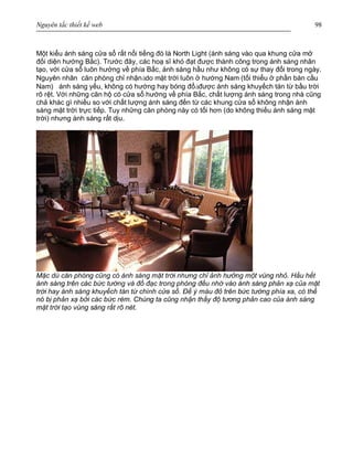 Nguyên tắc thiết kế web 98
Một kiểu ánh sáng cửa sổ rất nổi tiếng đó là North Light (ánh sáng vào qua khung cửa mở
đối diện hướng Bắc). Trước đây, các hoạ sĩ khó đạt được thành công trong ánh sáng nhân
tạo, với cửa sổ luôn hướng về phía Bắc, ánh sáng hầu như không có sự thay đổi trong ngày.
Nguyên nhân căn phòng chỉ nhậnàdo mặt trời luôn ở hướng Nam (tối thiểu ở phần bán cầu
Nam) ánh sáng yếu, không có hướng hay bóng đổàđược ánh sáng khuyếch tán từ bầu trời
rõ rệt. Với những căn hộ có cửa sổ hướng về phía Bắc, chất lượng ánh sáng trong nhà cũng
chả khác gì nhiều so với chất lượng ánh sáng đến từ các khung cửa sổ không nhận ánh
sáng mặt trời trực tiếp. Tuy những căn phòng này có tối hơn (do không thiếu ánh sáng mặt
trời) nhưng ánh sáng rất dịu.
Mặc dù căn phòng cũng có ánh sáng mặt trời nhưng chỉ ảnh hưởng một vùng nhỏ. Hầu hết
ánh sáng trên các bức tường và đồ đạc trong phòng đều nhờ vào ánh sáng phản xạ của mặt
trời hay ánh sáng khuyếch tán từ chính cửa sổ. Để ý màu đỏ trên bức tường phía xa, có thể
nó bị phản xạ bởi các bức rèm. Chúng ta cũng nhận thấy độ tương phản cao của ánh sáng
mặt trời tạo vùng sáng rất rõ nét.
 