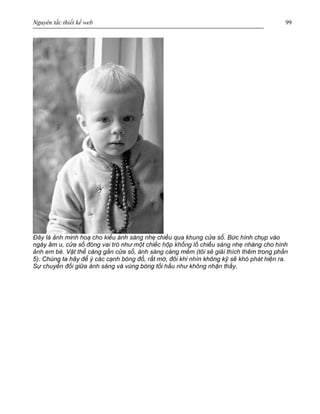 Nguyên tắc thiết kế web 99
Đây là ảnh minh hoạ cho kiểu ánh sáng nhẹ chiếu qua khung cửa sổ. Bức hình chụp vào
ngày âm u, cửa sổ đóng vai trò như một chiếc hộp khổng lồ chiếu sáng nhẹ nhàng cho hình
ảnh em bé. Vật thể càng gần cửa sổ, ánh sáng càng mềm (tôi sẽ giải thích thêm trong phần
5). Chúng ta hãy để ý các cạnh bóng đổ, rất mờ, đôi khi nhìn không kỹ sẽ khó phát hiện ra.
Sự chuyển đổi giữa ánh sáng và vùng bóng tối hầu như không nhận thấy.
 