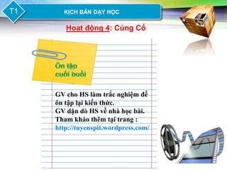 LOGO
T1       KỊCH BẢN DẠY HỌC

          Hoạt động 4: Củng Cố




       GV cho HS làm trắc nghiệm để
       ôn tập lại kiến thức.
       GV dặn dò HS về nhà học bài.
       Tham khảo thêm tại trang :
       http://tuyenspit.wordpress.com/
 