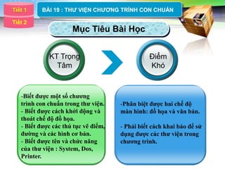 Tiết 1
LOGO       BÀI 19 : THƢ VIỆN CHƢƠNG TRÌNH CON CHUẨN

Tiết 2
                      Mục Tiêu Bài Học


             KT Trọng                            Điểm
               Tâm                               Khó



   -Biết được một số chương
   trình con chuẩn trong thư viện.    -Phân biệt được hai chế độ
   - Biết được cách khởi động và      màn hình: đồ họa và văn bản.
   thoát chế độ đồ họa.
   - Biết được các thủ tục vẽ điểm,   - Phải biết cách khai báo để sử
   đường và các hình cơ bản.          dụng được các thư viện trong
   - Biết được tên và chức năng       chương trình.
   của thư viện : System, Dos,
   Printer.
 