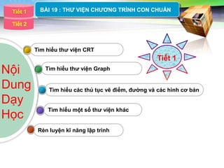 LOGO
  Tiết 1    BÀI 19 : THƢ VIỆN CHƢƠNG TRÌNH CON CHUẨN

 Tiết 2



           Tìm hiểu thƣ viện CRT
                                                      Tiết 1
Nội           Tìm hiểu thƣ viện Graph


Dung            Tìm hiểu các thủ tục vẽ điểm, đƣờng và các hình cơ bản

Dạy
               Tìm hiểu một số thƣ viện khác
Học
            Rèn luyện kĩ năng lập trình
 