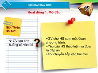 LOGO
T1           KỊCH BẢN DẠY HỌC


             Hoạt động 1: Mở đầu




                         +GV cho HS xem một đoạn
   GV tạo tình          chương trình.
  huống có vấn đề        +Yêu cầu HS thảo luận và đưa
                         ra đáp án.
                         +GV chuyển tiếp vào bài mới.
 