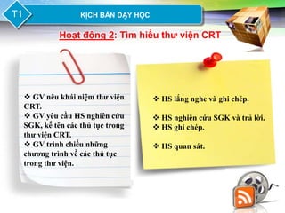 LOGO
T1               KỊCH BẢN DẠY HỌC

           Hoạt động 2: Tìm hiểu thƣ viện CRT




  GV nêu khái niệm thư viện         HS lắng nghe và ghi chép.
 CRT.
  GV yêu cầu HS nghiên cứu          HS nghiên cứu SGK và trả lời.
 SGK, kể tên các thủ tục trong       HS ghi chép.
 thư viện CRT.
  GV trình chiếu những              HS quan sát.
 chương trình về các thủ tục
 trong thư viện.
 