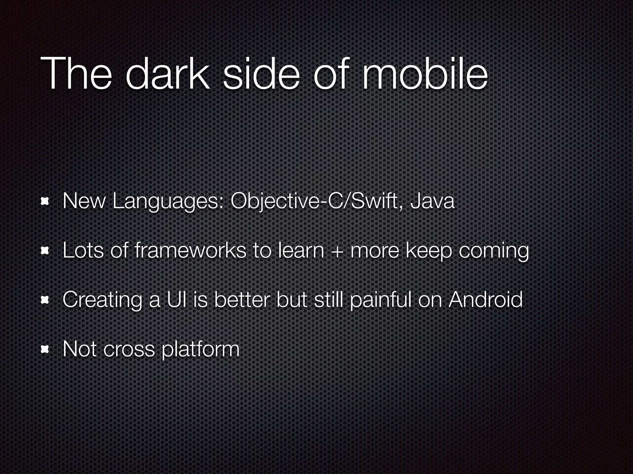 The dark side of mobile
New Languages: Objective-C/Swift, Java
Lots of frameworks to learn + more keep coming
Creating a UI is better but still painful on Android
Not cross platform
 