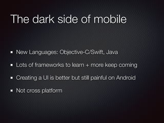 The dark side of mobile
New Languages: Objective-C/Swift, Java
Lots of frameworks to learn + more keep coming
Creating a UI is better but still painful on Android
Not cross platform
 
