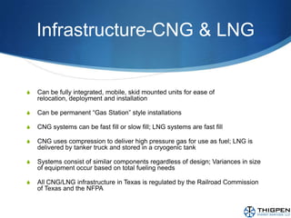 Infrastructure-CNG & LNGCan be fully integrated, mobile, skid mounted units for ease of relocation, deployment and installationCan be permanent “Gas Station” style installationsCNG systems can be fast fill or slow fill; LNG systems are fast fillCNG uses compression to deliver high pressure gas for use as fuel; LNG is delivered by tanker truck and stored in a cryogenic tankSystems consist of similar components regardless of design; Variances in size of equipment occur based on total fueling needsAll CNG/LNG infrastructure in Texas is regulated by the Railroad Commission of Texas and the NFPA