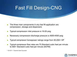 Fast Fill Design-CNGThe three main components in any fast fill application are compression, storage and dispensersTypical compression inlet pressure is 10-25 psigNecessary compression discharge pressure is 4000-4500 psigTypical compressor horsepower ratings range from 50-250+ HPTypical compressor flow rates are 75 Standard cubic feet per minute to 500+ Standard cubic feet per minute (SCFM)* 125 SCF = 1 Gasoline Gallon Equivalent
