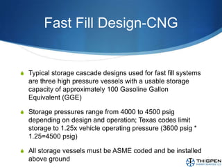Fast Fill Design-CNGTypical storage cascade designs used for fast fill systems are three high pressure vessels with a usable storage capacity of approximately 100 Gasoline Gallon Equivalent (GGE)Storage pressures range from 4000 to 4500 psig depending on design and operation; Texas codes limit storage to 1.25x vehicle operating pressure (3600 psig * 1.25=4500 psig)All storage vessels must be ASME coded and be installed above ground