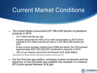 Current Market ConditionsThe United States consumed 6.971 BILLION barrels of petroleum products in 2010 19.1 million barrels per dayImports accounted for 49% of our total consumption in 2010 which equates to 9.4 million barrels per day or 3.431 BILLION barrels per yearAt the current average market price of $85 per barrel, the US imported approximately $291,635,000,000 of petroleum products in 201018% of our imports came from the Persian Gulf; $524 Million*Data obtained from Energy information Administration website for calendar year 2010For the first time geo-politics, emerging market oil demand and the discovery of new domestic gas supplies has resulted in a massive BTU price spread between oil & gas