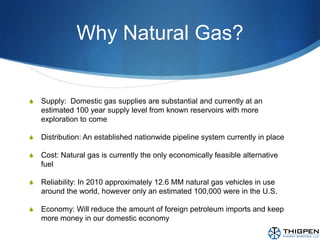 Why Natural Gas?Supply:  Domestic gas supplies are substantial and currently at an estimated 100 year supply level from known reservoirs with more exploration to comeDistribution: An established nationwide pipeline system currently in placeCost: Natural gas is currently the only economically feasible alternative fuelReliability: In 2010 approximately 12.6 MM natural gas vehicles in use around the world, however only an estimated 100,000 were in the U.S. Economy: Will reduce the amount of foreign petroleum imports and keep more money in our domestic economy