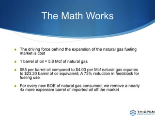 The Math WorksThe driving force behind the expansion of the natural gas fueling market is cost1 barrel of oil = 5.8 Mcf of natural gas$85 per barrel oil compared to $4.00 per Mcf natural gas equates to $23.20 barrel of oil equivalent; A 73% reduction in feedstock for fueling useFor every new BOE of natural gas consumed, we remove a nearly 4x more expensive barrel of imported oil off the market