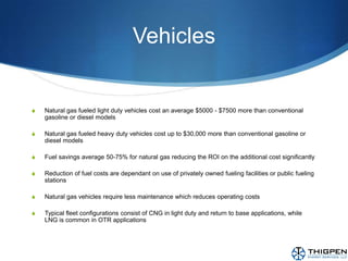 VehiclesNatural gas fueled light duty vehicles cost an average $5000 - $7500 more than conventional gasoline or diesel modelsNatural gas fueled heavy duty vehicles cost up to $30,000 more than conventional gasoline or diesel modelsFuel savings average 50-75% for natural gas reducing the ROI on the additional cost significantlyReduction of fuel costs are dependant on use of privately owned fueling facilities or public fueling stationsNatural gas vehicles require less maintenance which reduces operating costsTypical fleet configurations consist of CNG in light duty and return to base applications, while LNG is common in OTR applications