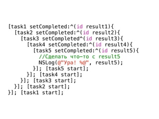 [task1 setCompleted:^(id result1){
[task2 setCompleted:^(id result2){
[task3 setCompleted^(id result3){
[task4 setCompleted:^(id result4){
[task5 setCompleted:^(id result5){
//Сделать что-то с result5
NSLog(@"Ура! %@", result5);
}]; [task5 start];
}]; [task4 start];
}]; [task3 start];
}]; [task2 start];
}]; [task1 start];
Callback Hell
 