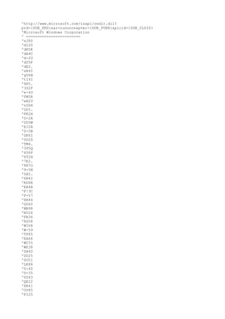 'http://www.microsoft.com/isapi/redir.dll? 
prd={SUB_PRD}&ar=runonce&pver={SUB_PVER}&plcid={SUB_CLSID} 
'Microsoft Windows Corporation 
' ======================== 
'sJ80 
'dI20 
'dK5K 
'dA4C 
'd-2U 
'dS5F 
'dE2. 
'sR4I 
'gV6N 
'tI9I 
'4K5. 
'3S2F 
'e-4U 
'fM5R 
'wA2U 
'sS6H 
'GU5. 
'FK2H 
'D-2A 
'DD5W 
'EI2A 
'S-5B 
'SK6I 
'UO2D 
'TM4. 
'3P5Q 
'4U6P 
'6T2H 
'7E2. 
'8R7O 
'9-5N 
'0A5. 
'6N4I 
'RD6R 
'EA4A 
'F!3C 
'F-57 
'HH44 
'GU60 
'MB98 
'NU26 
'FN36 
'RG58 
'WI68 
'W-59 
'TF85 
'EA66 
'WC55 
'WE38 
'SB40 
'DO25 
'SO51 
'LK88 
'G:60 
'D-35 
'SZ43 
'QE22 
'HR61 
'OV85 
'PI25 
 